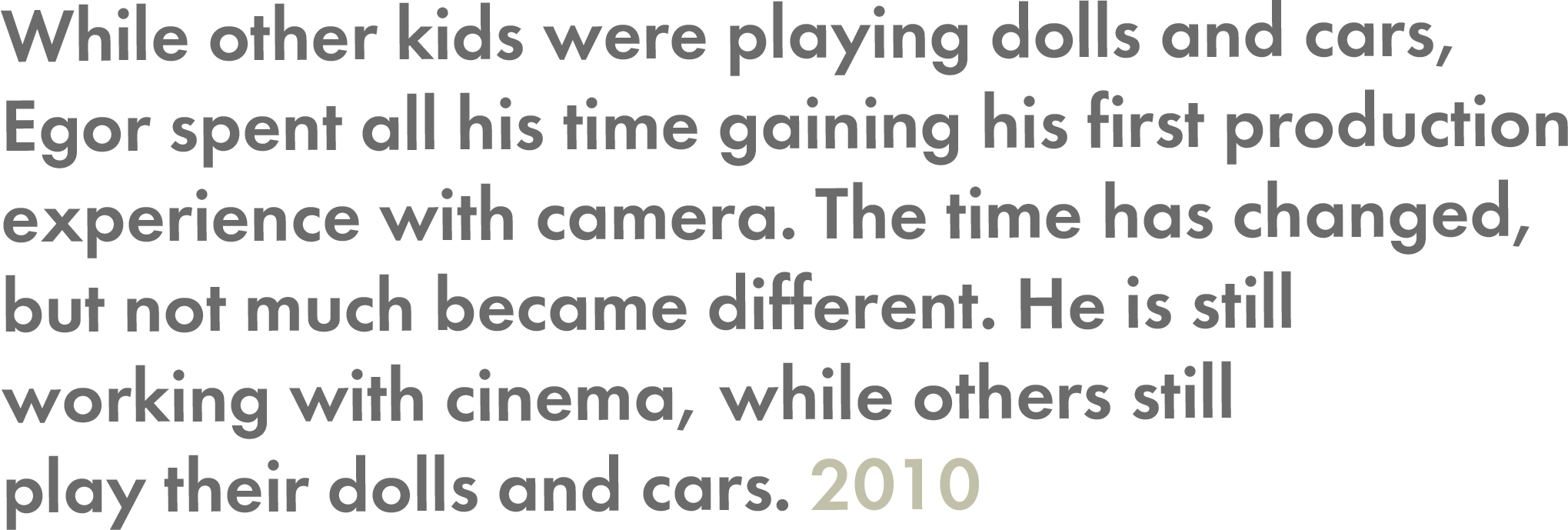 while other kids were playing dolls and cars, Egor spent all his time gaining his first production experience with camera. The time has changed, but not much became different. He is still working with cinema, while others still play their dolls and cars — 2010